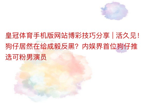 皇冠体育手机版网站博彩技巧分享 | 活久见！狗仔居然在给成毅反黑？内娱界首位狗仔推选可粉男演员