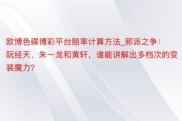 欧博色碟博彩平台赔率计算方法_邪派之争：阮经天、朱一龙和黄轩，谁能讲解出多档次的变装魔力？