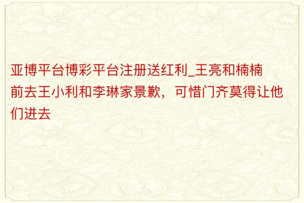 亚博平台博彩平台注册送红利_王亮和楠楠前去王小利和李琳家景歉，可惜门齐莫得让他们进去