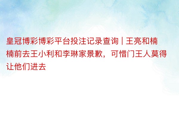 皇冠博彩博彩平台投注记录查询 | 王亮和楠楠前去王小利和李琳家景歉，可惜门王人莫得让他们进去