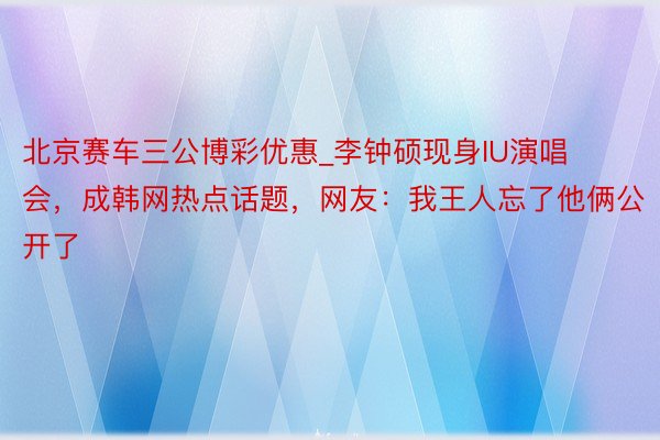 北京赛车三公博彩优惠_李钟硕现身IU演唱会，成韩网热点话题，网友：我王人忘了他俩公开了