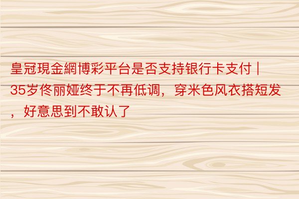 皇冠現金網博彩平台是否支持银行卡支付 | 35岁佟丽娅终于不再低调，穿米色风衣搭短发，好意思到不敢认了