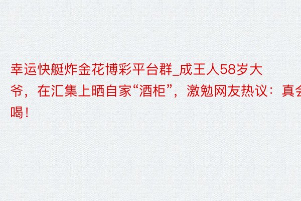 幸运快艇炸金花博彩平台群_成王人58岁大爷，在汇集上晒自家“酒柜”，激勉网友热议：真会喝！