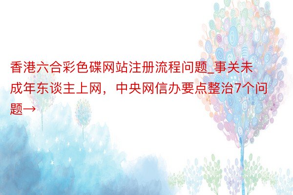 香港六合彩色碟网站注册流程问题_事关未成年东谈主上网，中央网信办要点整治7个问题→