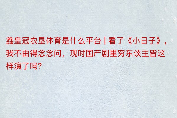 鑫皇冠农垦体育是什么平台 | 看了《小日子》，我不由得念念问，现时国产剧里穷东谈主皆这样演了吗？