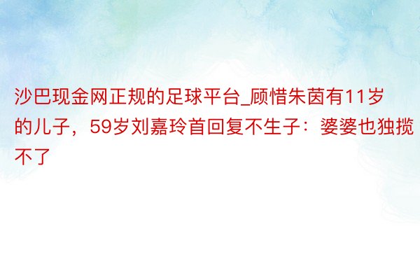 沙巴现金网正规的足球平台_顾惜朱茵有11岁的儿子，59岁刘嘉玲首回复不生子：婆婆也独揽不了