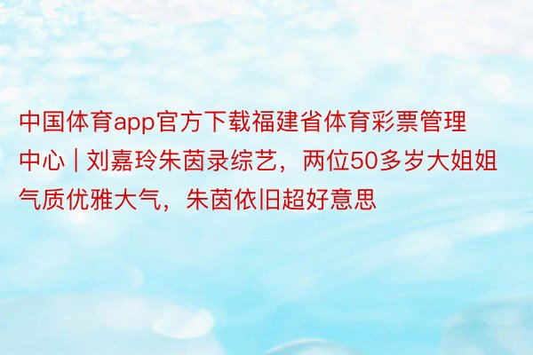 中国体育app官方下载福建省体育彩票管理中心 | 刘嘉玲朱茵录综艺，两位50多岁大姐姐气质优雅大气，朱茵依旧超好意思