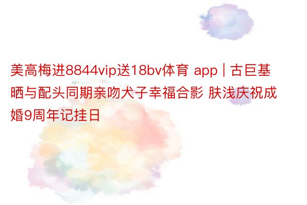 美高梅进8844vip送18bv体育 app | 古巨基晒与配头同期亲吻犬子幸福合影 肤浅庆祝成婚9周年记挂日