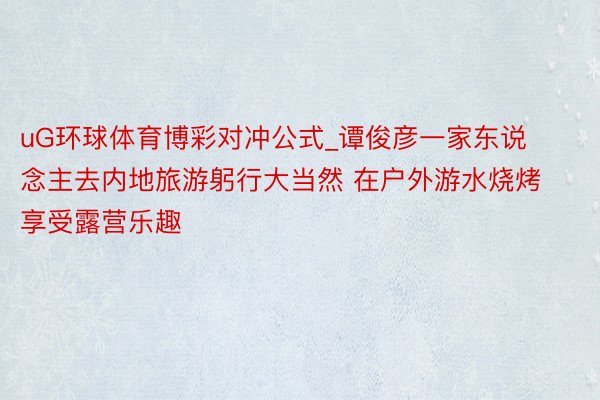 uG环球体育博彩对冲公式_谭俊彦一家东说念主去内地旅游躬行大当然 在户外游水烧烤享受露营乐趣