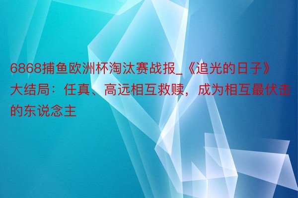 6868捕鱼欧洲杯淘汰赛战报_《追光的日子》大结局：任真、高远相互救赎，成为相互最伏击的东说念主