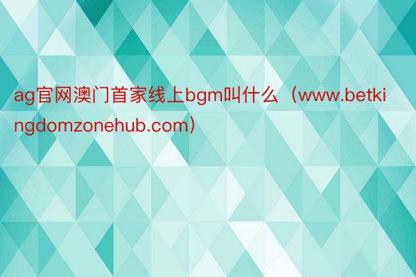 ag官网澳门首家线上bgm叫什么（www.betkingdomzonehub.com）