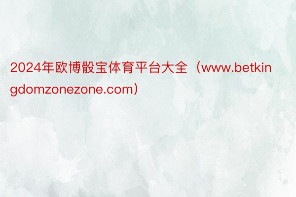 2024年欧博骰宝体育平台大全（www.betkingdomzonezone.com）