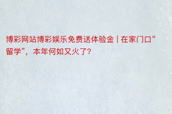 博彩网站博彩娱乐免费送体验金 | 在家门口“留学”，本年何如又火了？