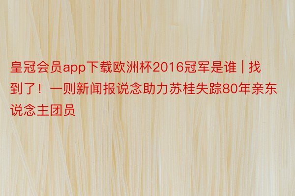 皇冠会员app下载欧洲杯2016冠军是谁 | 找到了！一则新闻报说念助力苏桂失踪80年亲东说念主团员