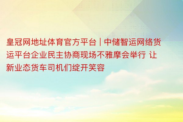 皇冠网地址体育官方平台 | 中储智运网络货运平台企业民主协商现场不雅摩会举行 让新业态货车司机们绽开笑容