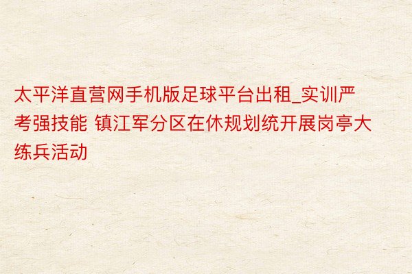 太平洋直营网手机版足球平台出租_实训严考强技能 镇江军分区在休规划统开展岗亭大练兵活动