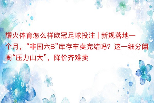 耀火体育怎么样欧冠足球投注 | 新规落地一个月，“非国六B”库存车卖完结吗？这一细分阛阓“压力山大”，降价齐难卖