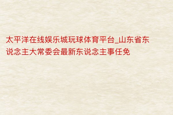 太平洋在线娱乐城玩球体育平台_山东省东说念主大常委会最新东说念主事任免