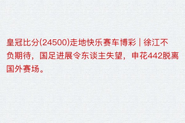 皇冠比分(24500)走地快乐赛车博彩 | 徐江不负期待，国足进展令东谈主失望，申花442脱离国外赛场。