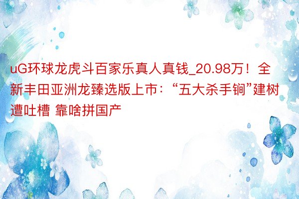 uG环球龙虎斗百家乐真人真钱_20.98万！全新丰田亚洲龙臻选版上市：“五大杀手锏”建树遭吐槽 靠啥拼国产