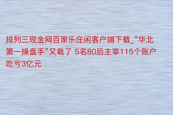 排列三现金网百家乐庄闲客户端下载_“华北第一操盘手”又栽了 5名80后主宰115个账户吃亏3亿元