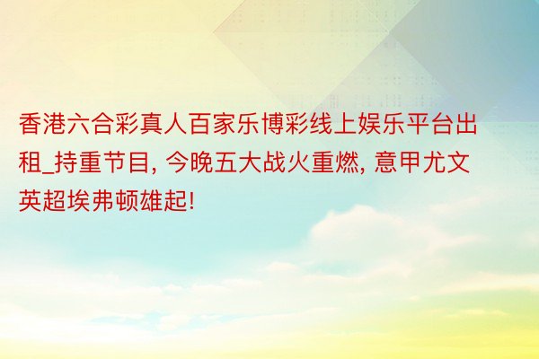 香港六合彩真人百家乐博彩线上娱乐平台出租_持重节目, 今晚五大战火重燃, 意甲尤文英超埃弗顿雄起!