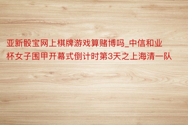 亚新骰宝网上棋牌游戏算赌博吗_中信和业杯女子围甲开幕式倒计时第3天之上海清一队