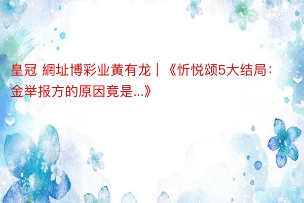 皇冠 網址博彩业黄有龙 | 《忻悦颂5大结局：金举报方的原因竟是...》