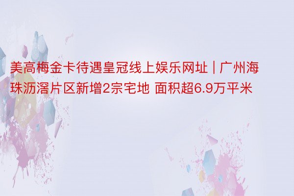 美高梅金卡待遇皇冠线上娱乐网址 | 广州海珠沥滘片区新增2宗宅地 面积超6.9万平米