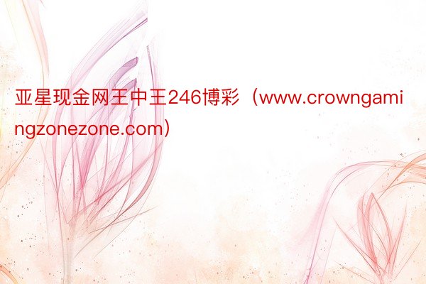 亚星现金网王中王246博彩（www.crowngamingzonezone.com）