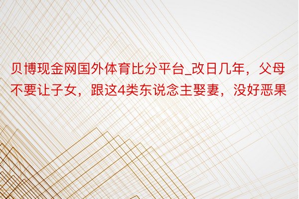 贝博现金网国外体育比分平台_改日几年，父母不要让子女，跟这4类东说念主娶妻，没好恶果