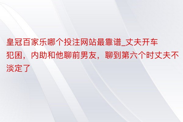 皇冠百家乐哪个投注网站最靠谱_丈夫开车犯困，内助和他聊前男友，聊到第六个时丈夫不淡定了