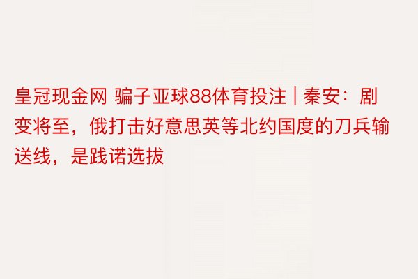 皇冠现金网 骗子亚球88体育投注 | 秦安：剧变将至，俄打击好意思英等北约国度的刀兵输送线，是践诺选拔