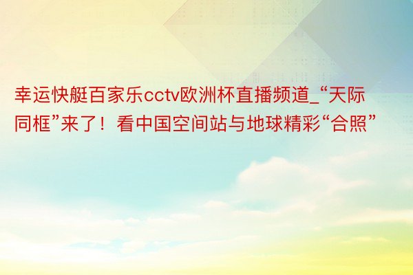 幸运快艇百家乐cctv欧洲杯直播频道_“天际同框”来了！看中国空间站与地球精彩“合照”