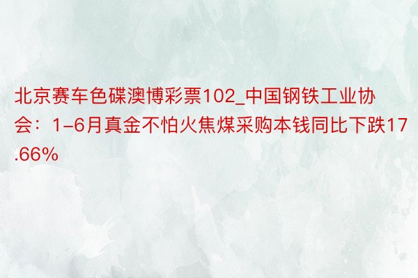 北京赛车色碟澳博彩票102_中国钢铁工业协会：1-6月真金不怕火焦煤采购本钱同比下跌17.66%