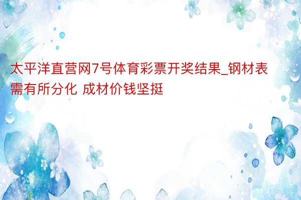 太平洋直营网7号体育彩票开奖结果_钢材表需有所分化 成材价钱坚挺