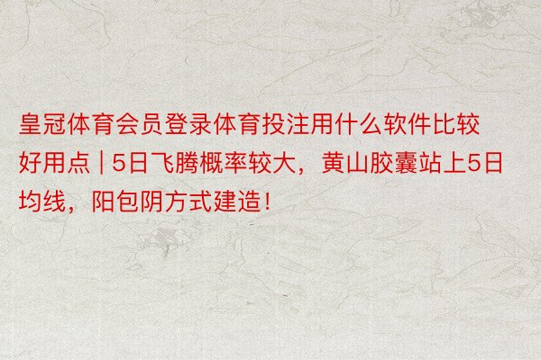 皇冠体育会员登录体育投注用什么软件比较好用点 | 5日飞腾概率较大，黄山胶囊站上5日均线，阳包阴方式建造！