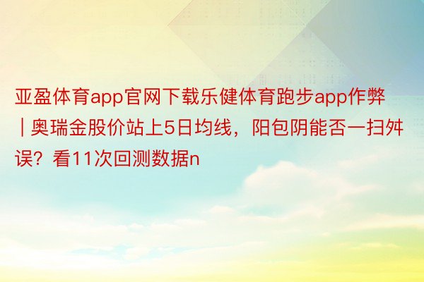 亚盈体育app官网下载乐健体育跑步app作弊 | 奥瑞金股价站上5日均线，阳包阴能否一扫舛误？看11次回测数据n