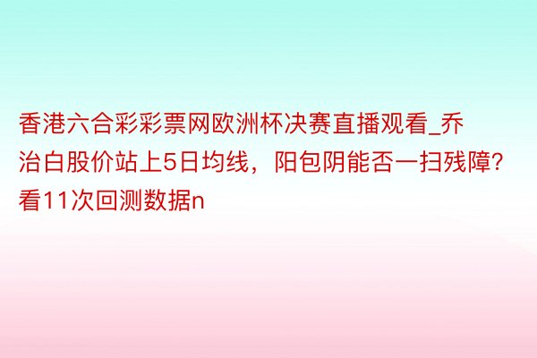 香港六合彩彩票网欧洲杯决赛直播观看_乔治白股价站上5日均线，阳包阴能否一扫残障？看11次回测数据n