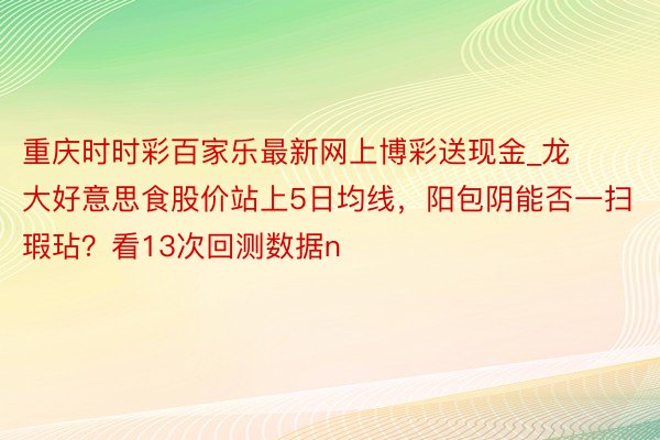 重庆时时彩百家乐最新网上博彩送现金_龙大好意思食股价站上5日均线，阳包阴能否一扫瑕玷？看13次回测数据n