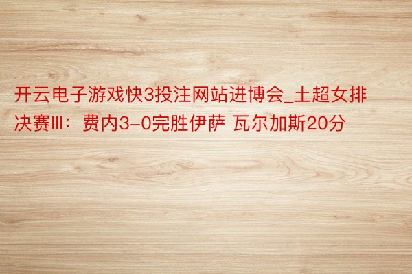 开云电子游戏快3投注网站进博会_土超女排决赛III：费内3-0完胜伊萨 瓦尔加斯20分