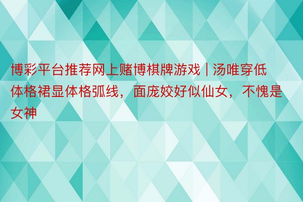 博彩平台推荐网上赌博棋牌游戏 | 汤唯穿低体格裙显体格弧线，面庞姣好似仙女，不愧是女神