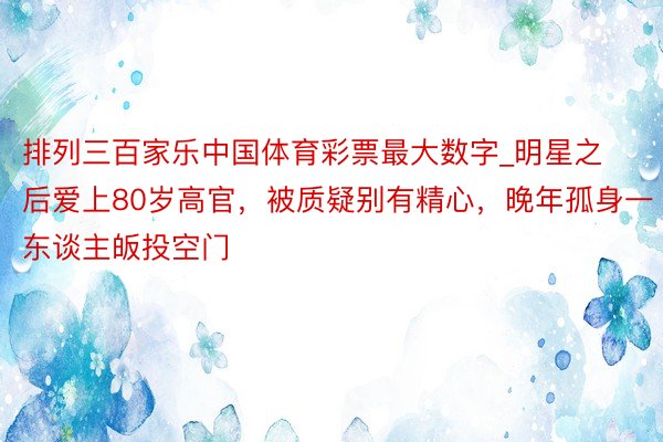 排列三百家乐中国体育彩票最大数字_明星之后爱上80岁高官，被质疑别有精心，晚年孤身一东谈主皈投空门