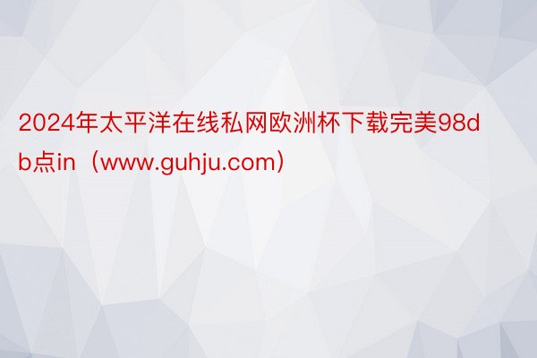 2024年太平洋在线私网欧洲杯下载完美98db点in（www.guhju.com）