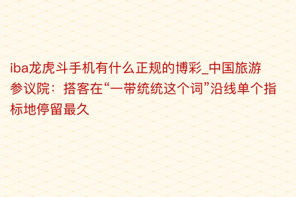 iba龙虎斗手机有什么正规的博彩_中国旅游参议院：搭客在“一带统统这个词”沿线单个指标地停留最久