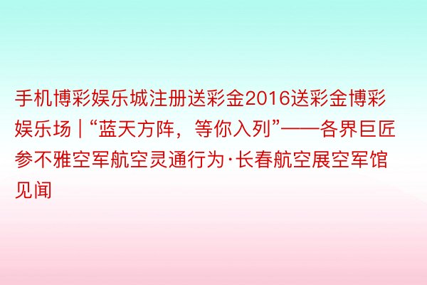 手机博彩娱乐城注册送彩金2016送彩金博彩娱乐场 | “蓝天方阵，等你入列”——各界巨匠参不雅空军航空灵通行为·长春航空展空军馆见闻