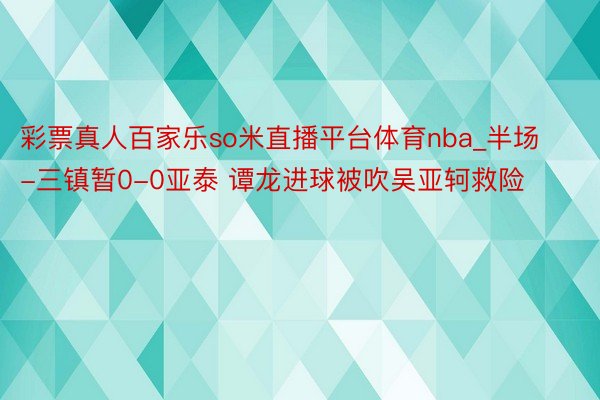 彩票真人百家乐so米直播平台体育nba_半场-三镇暂0-0亚泰 谭龙进球被吹吴亚轲救险