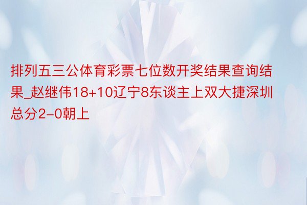 排列五三公体育彩票七位数开奖结果查询结果_赵继伟18+10辽宁8东谈主上双大捷深圳 总分2-0朝上