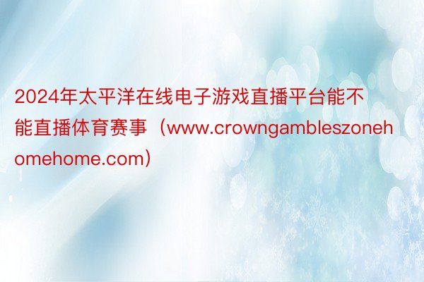 2024年太平洋在线电子游戏直播平台能不能直播体育赛事（www.crowngambleszonehomehome.com）