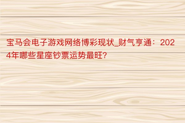 宝马会电子游戏网络博彩现状_财气亨通：2024年哪些星座钞票运势最旺？